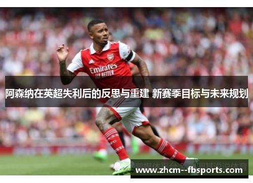 阿森纳在英超失利后的反思与重建 新赛季目标与未来规划 阿森纳在英超失利后的反思与重建 新赛季目标与未来规划