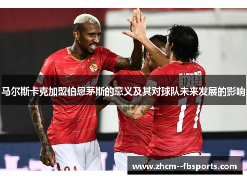 马尔斯卡克加盟伯恩茅斯的意义及其对球队未来发展的影响 马尔斯卡克加盟伯恩茅斯的意义及其对球队未来发展的影响