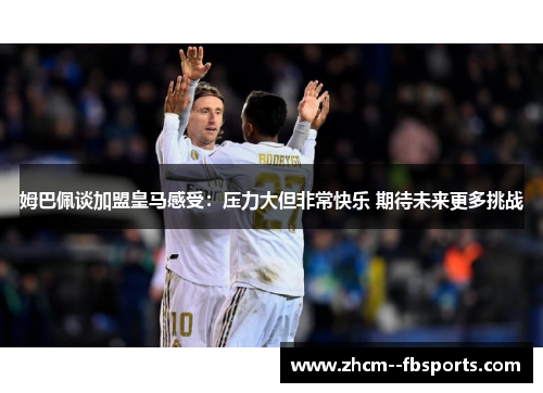 姆巴佩谈加盟皇马感受：压力大但非常快乐 期待未来更多挑战