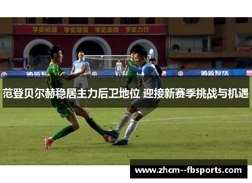 范登贝尔赫稳居主力后卫地位 迎接新赛季挑战与机遇 范登贝尔赫稳居主力后卫地位 迎接新赛季挑战与机遇